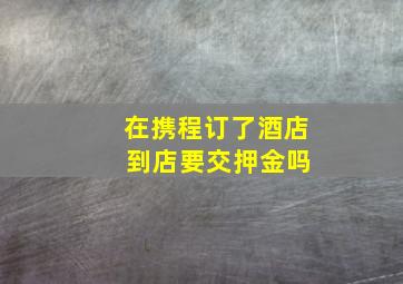 在携程订了酒店 到店要交押金吗